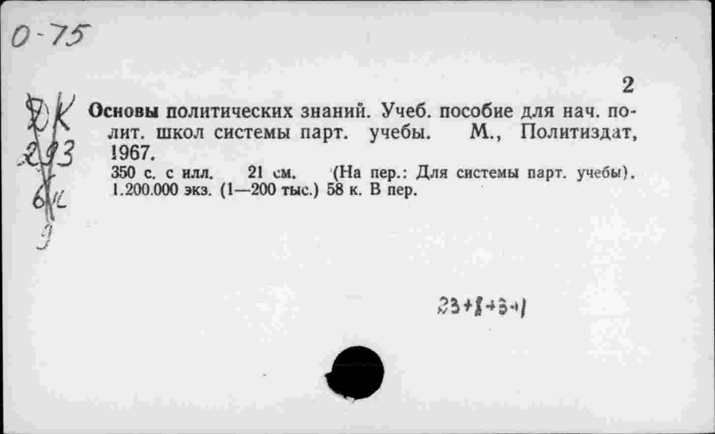 ﻿2
Основы политических знаний. Учеб, пособие для нач. полит. школ системы парт, учебы. М., Политиздат, 1967.
350 с. с илл. 21 см. (На пер.: Для системы парт, учебы). 1.200.000 экз. (1—200 тыс.) 58 к. В пер.
